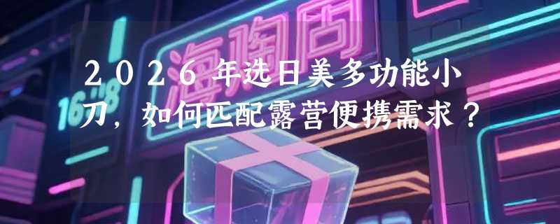 2026年选日美多功能小刀，如何匹配露营便携需求？