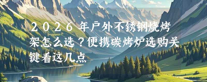 2026年户外不锈钢烧烤架怎么选？便携碳烤炉选购关键看这几点
