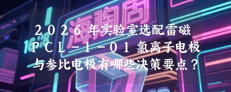2026年实验室选配雷磁PCL-1-01氯离子电极与参比电极有哪些决策要点？