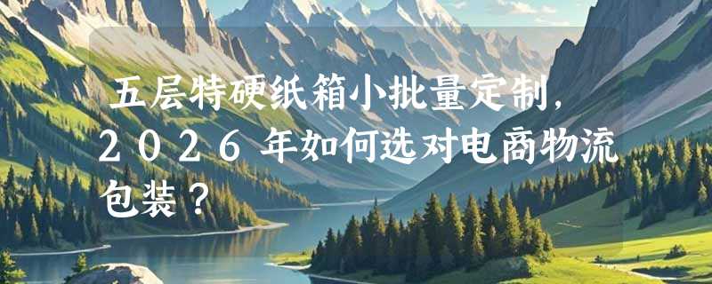 五层特硬纸箱小批量定制，2026年如何选对电商物流包装？