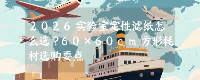 2026实验室定性滤纸怎么选？60×60cm方形耗材选购要点