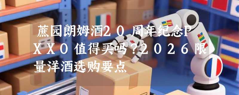 蔗园朗姆酒20周年纪念PXXO值得买吗？2026限量洋酒选购要点