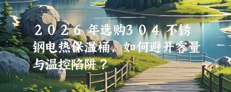 2026年选购304不锈钢电热保温桶，如何避开容量与温控陷阱？