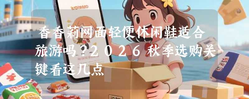 香香莉网面轻便休闲鞋适合旅游吗？2026秋季选购关键看这几点