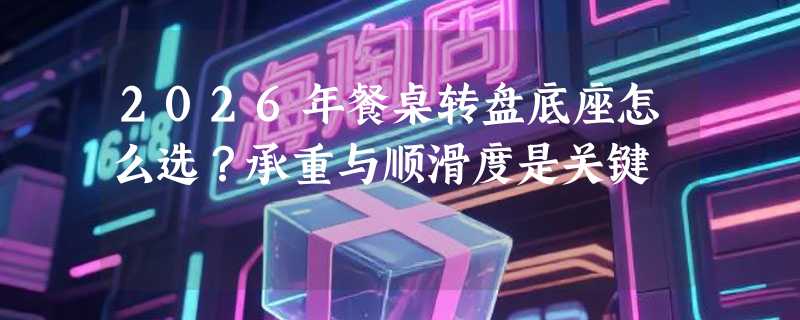 2026年餐桌转盘底座怎么选？承重与顺滑度是关键