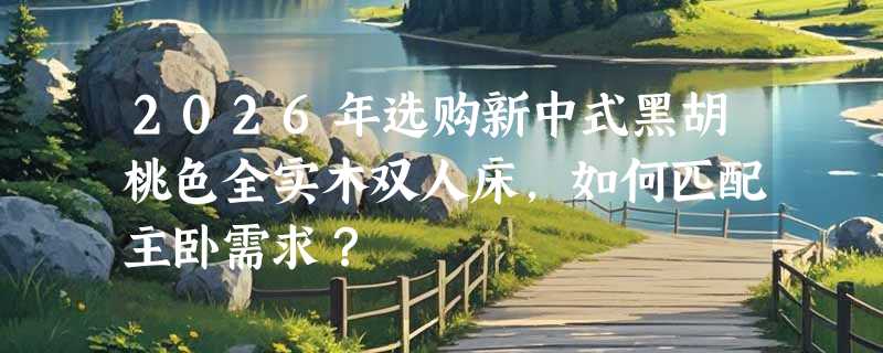 2026年选购新中式黑胡桃色全实木双人床，如何匹配主卧需求？