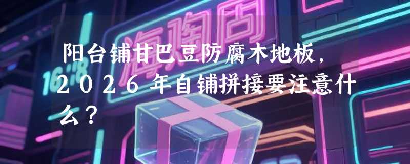 阳台铺甘巴豆防腐木地板，2026年自铺拼接要注意什么？