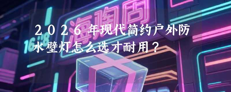2026年现代简约户外防水壁灯怎么选才耐用？