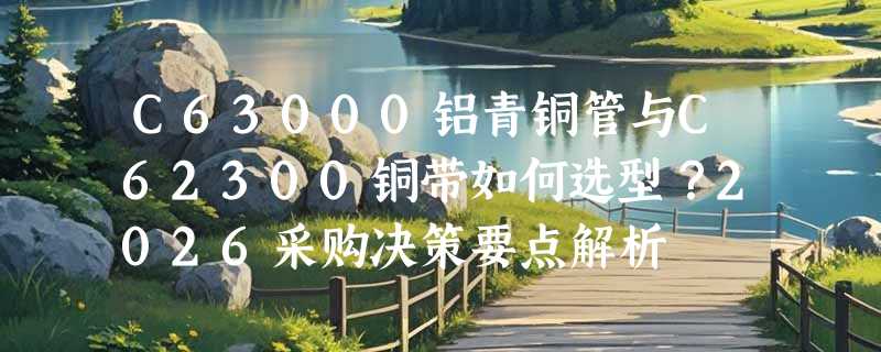 C63000铝青铜管与C62300铜带如何选型？2026采购决策要点解析