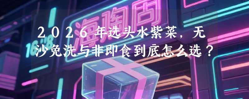 2026年选头水紫菜，无沙免洗与非即食到底怎么选？