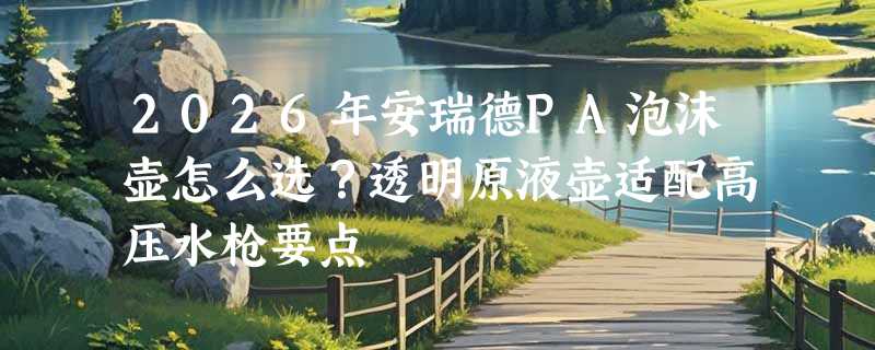 2026年安瑞德PA泡沫壶怎么选？透明原液壶适配高压水枪要点