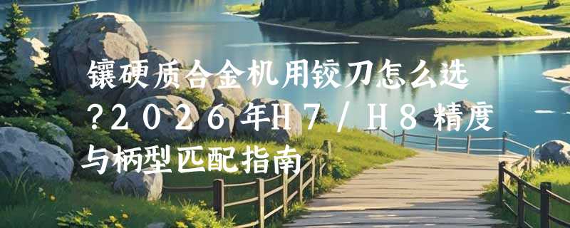 镶硬质合金机用铰刀怎么选？2026年H7/H8精度与柄型匹配指南