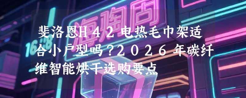 斐洛恩H42电热毛巾架适合小户型吗？2026年碳纤维智能烘干选购要点