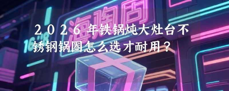 2026年铁锅炖大灶台不锈钢锅圈怎么选才耐用？