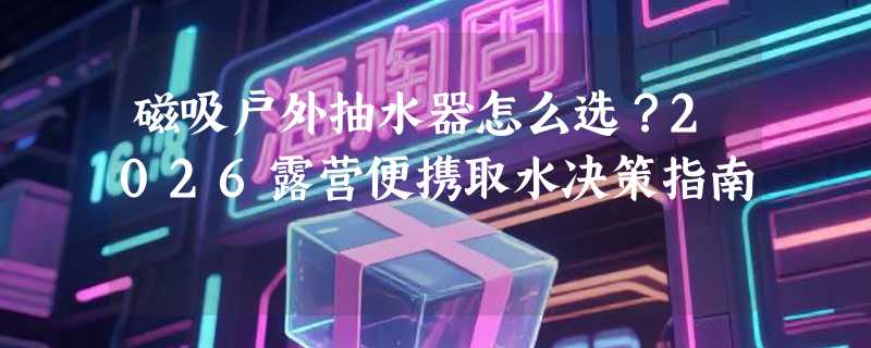 磁吸户外抽水器怎么选？2026露营便携取水决策指南