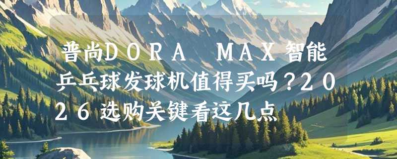 普尚DORA MAX智能乒乓球发球机值得买吗？2026选购关键看这几点