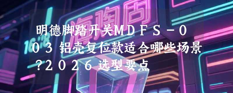 明德脚踏开关MDFS-003铝壳复位款适合哪些场景？2026选型要点