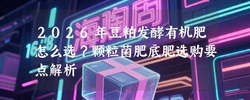 2026年豆粕发酵有机肥怎么选？颗粒菌肥底肥选购要点解析