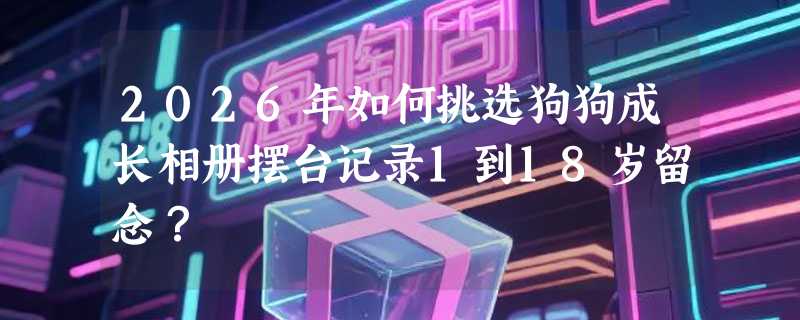 2026年如何挑选狗狗成长相册摆台记录1到18岁留念？