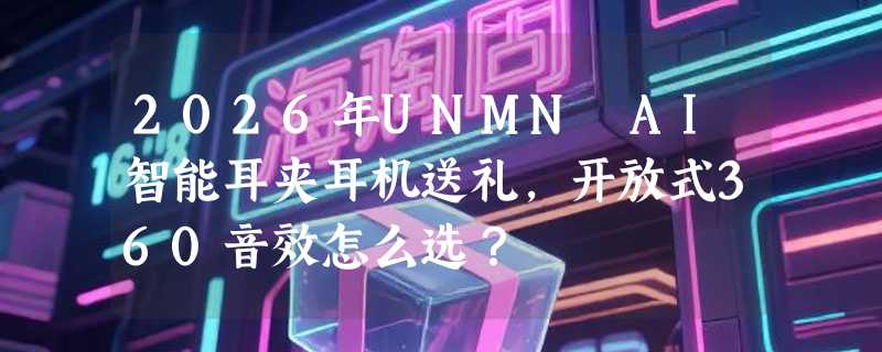 2026年UNMN AI智能耳夹耳机送礼，开放式360音效怎么选？