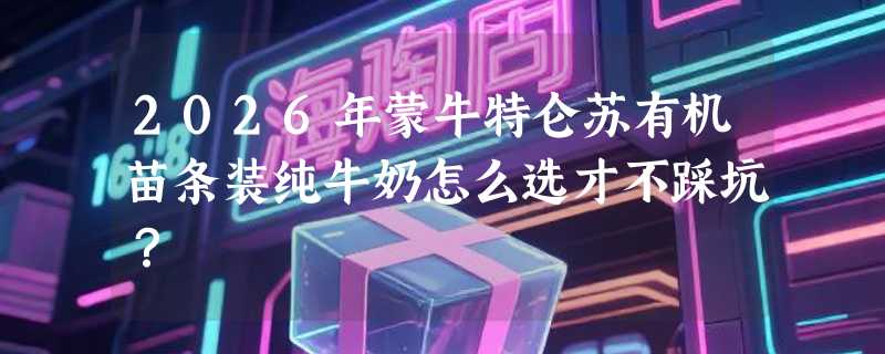 2026年蒙牛特仑苏有机苗条装纯牛奶怎么选才不踩坑？