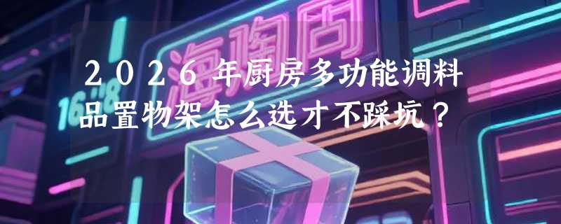 2026年厨房多功能调料品置物架怎么选才不踩坑？