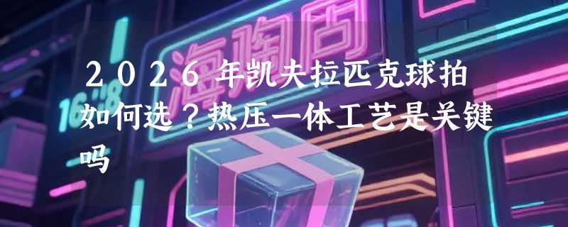 2026年凯夫拉匹克球拍如何选？热压一体工艺是关键吗