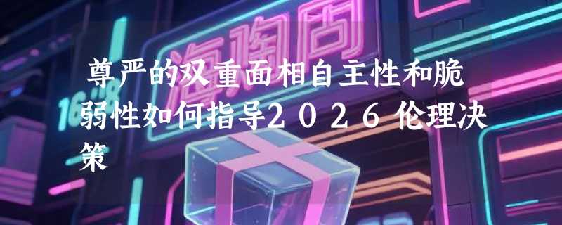 尊严的双重面相自主性和脆弱性如何指导2026伦理决策
