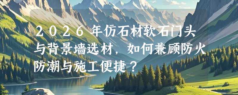 2026年仿石材软石门头与背景墙选材，如何兼顾防火防潮与施工便捷？