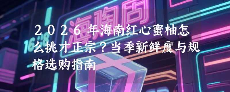 2026年海南红心蜜柚怎么挑才正宗？当季新鲜度与规格选购指南