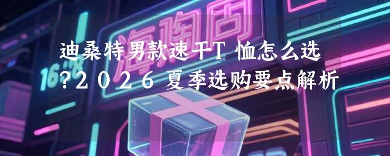 迪桑特男款速干T恤怎么选？2026夏季选购要点解析