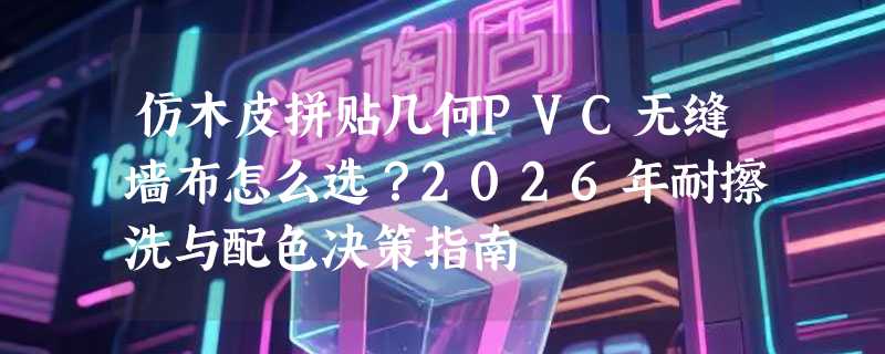 仿木皮拼贴几何PVC无缝墙布怎么选？2026年耐擦洗与配色决策指南