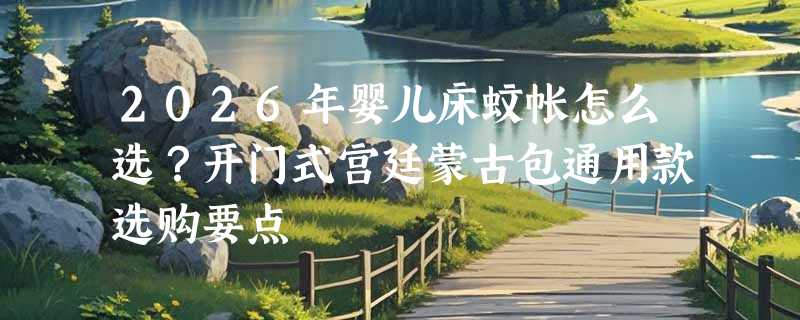 2026年婴儿床蚊帐怎么选？开门式宫廷蒙古包通用款选购要点