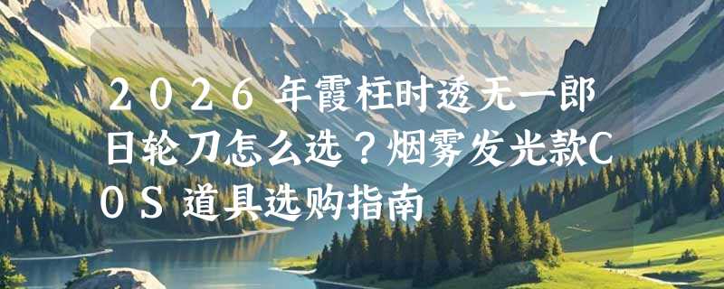 2026年霞柱时透无一郎日轮刀怎么选？烟雾发光款COS道具选购指南