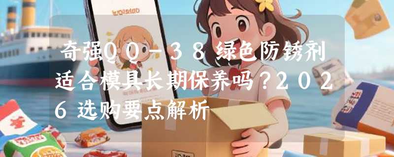 奇强QQ-38绿色防锈剂适合模具长期保养吗？2026选购要点解析