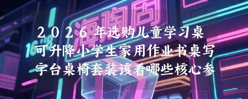 2026年选购儿童学习桌可升降小学生家用作业书桌写字台桌椅套装该看哪些核心参数？