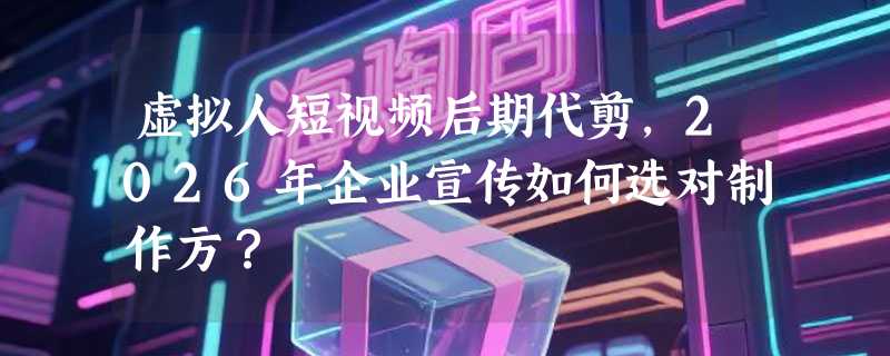 虚拟人短视频后期代剪，2026年企业宣传如何选对制作方？