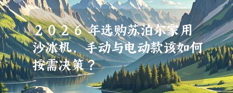 2026年选购苏泊尔家用沙冰机，手动与电动款该如何按需决策？
