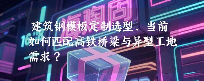 建筑钢模板定制选型，当前如何匹配高铁桥梁与异型工地需求？