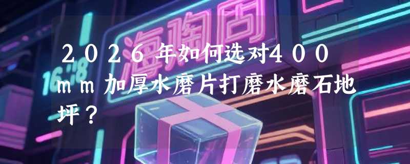 2026年如何选对400mm加厚水磨片打磨水磨石地坪？
