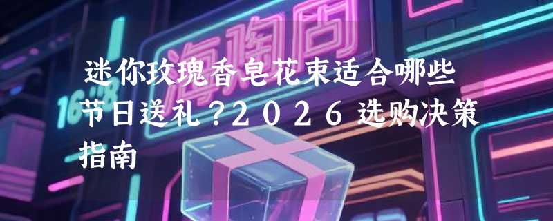 迷你玫瑰香皂花束适合哪些节日送礼？2026选购决策指南
