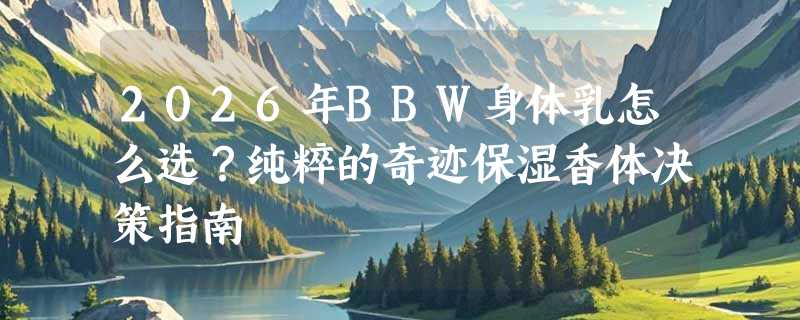 2026年BBW身体乳怎么选？纯粹的奇迹保湿香体决策指南