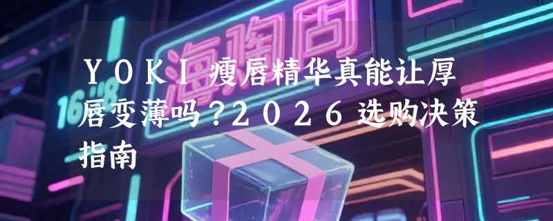 YOKI瘦唇精华真能让厚唇变薄吗？2026选购决策指南