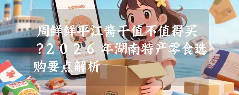 周鲜鲜平江酱干值不值得买？2026年湖南特产零食选购要点解析