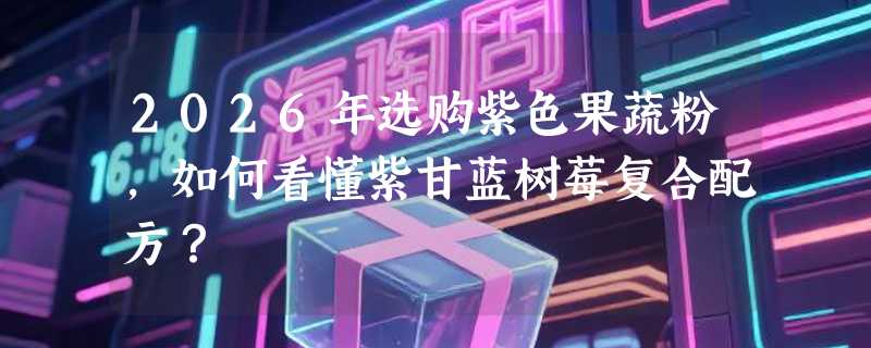 2026年选购紫色果蔬粉，如何看懂紫甘蓝树莓复合配方？
