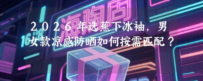 2026年选蕉下冰袖，男女款凉感防晒如何按需匹配？