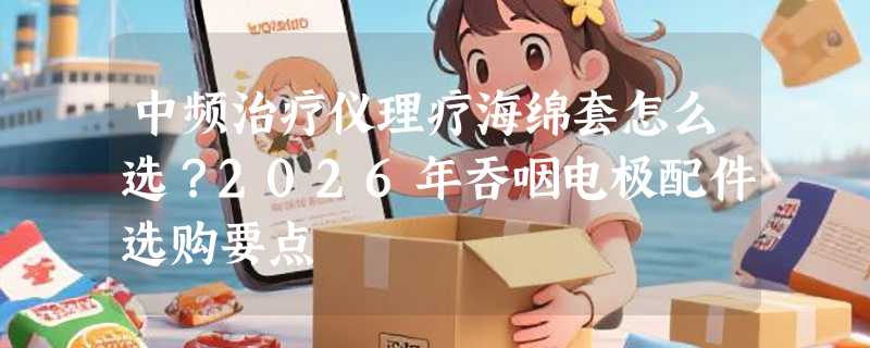 中频治疗仪理疗海绵套怎么选？2026年吞咽电极配件选购要点