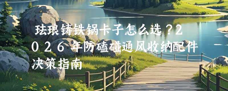 珐琅铸铁锅卡子怎么选？2026年防磕碰通风收纳配件决策指南