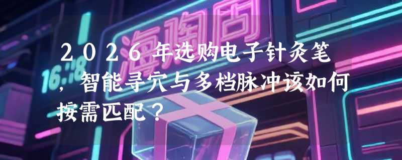 2026年选购电子针灸笔，智能寻穴与多档脉冲该如何按需匹配？