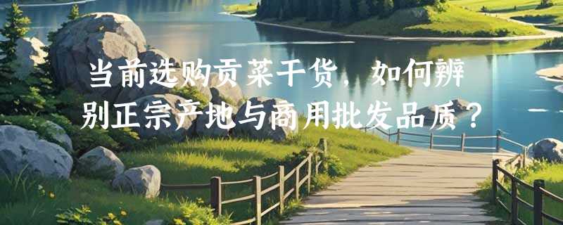 当前选购贡菜干货，如何辨别正宗产地与商用批发品质？